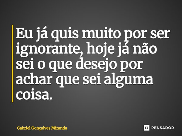 ⁠Eu já quis muito por ser ignorante, hoje já não sei o que desejo por achar que sei alguma coisa.... Frase de Gabriel Gonçalves Miranda.