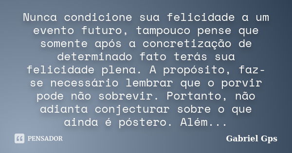 Nunca condicione sua felicidade a um evento futuro, tampouco pense que somente após a concretização de determinado fato terás sua felicidade plena. A propósito,... Frase de Gabriel Gps.