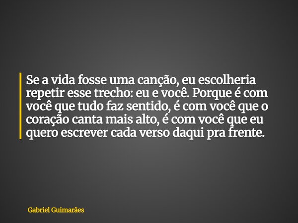 Se a vida fosse uma canção, eu escolheria repetir esse trecho: eu e você. Porque é com você que tudo faz sentido, é com você que o coração canta mais alto, é co... Frase de Gabriel Guimarães.