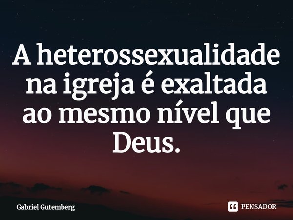 A heterossexualidade na igreja é exaltada ao mesmo nível que Deus.... Frase de Gabriel Gutemberg.