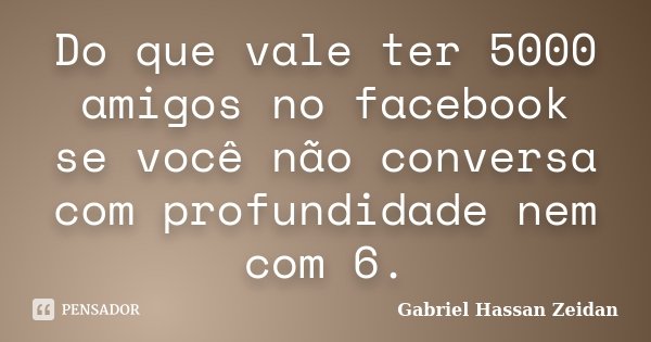 Do que vale ter 5000 amigos no facebook se você não conversa com profundidade nem com 6.... Frase de Gabriel Hassan Zeidan.