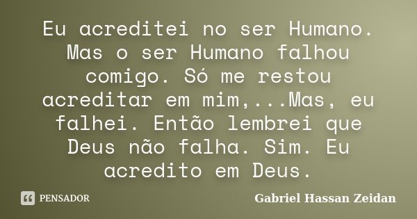 Eu acreditei no ser Humano. Mas o ser Humano falhou comigo. Só me restou acreditar em mim,...Mas, eu falhei. Então lembrei que Deus não falha. Sim. Eu acredito ... Frase de Gabriel Hassan Zeidan.