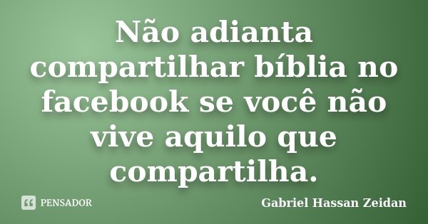 Não adianta compartilhar bíblia no facebook se você não vive aquilo que compartilha.... Frase de Gabriel Hassan Zeidan.