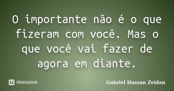 O importante não é o que fizeram com você. Mas o que você vai fazer de agora em diante.... Frase de Gabriel Hassan Zeidan.