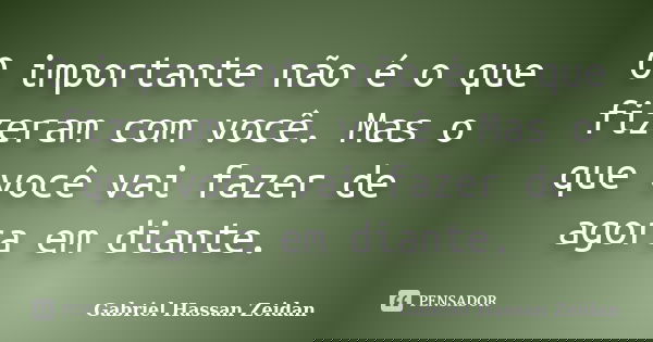 O importante não é o que fizeram com você. Mas o que você vai fazer de agora em diante.... Frase de Gabriel Hassan Zeidan.