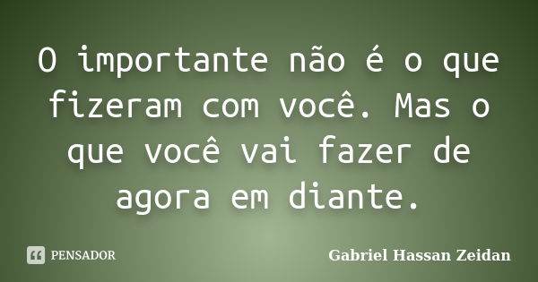 O importante não é o que fizeram com você. Mas o que você vai fazer de agora em diante.... Frase de Gabriel Hassan Zeidan.