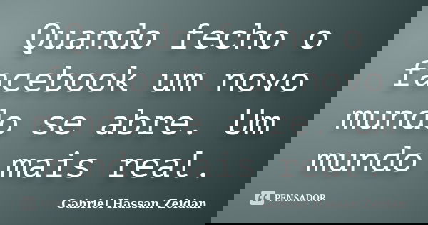 Quando fecho o facebook um novo mundo se abre. Um mundo mais real.... Frase de Gabriel Hassan Zeidan.