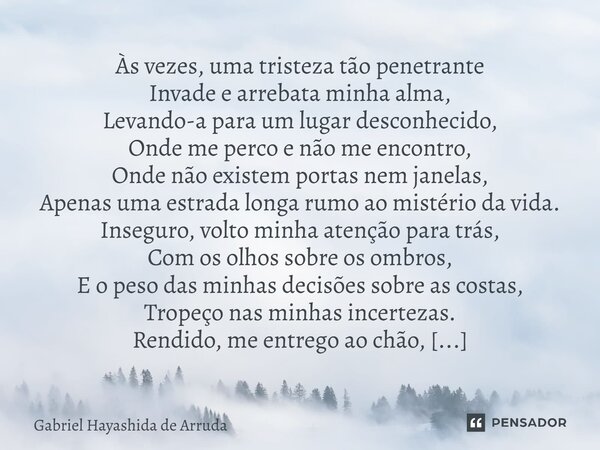 Às vezes, uma tristeza tão penetrante Invade e arrebata minha alma, Levando-a para um lugar desconhecido, Onde me perco e não me encontro, Onde não existem por... Frase de Gabriel Hayashida de Arruda.