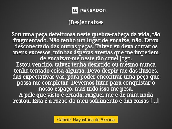 (Des)encaixes Sou uma peça defeituosa neste quebra-cabeça da vida, tão fragmentado. Não tenho um lugar de encaixe, não. Estou desconectado das outras peças. T... Frase de Gabriel Hayashida de Arruda.