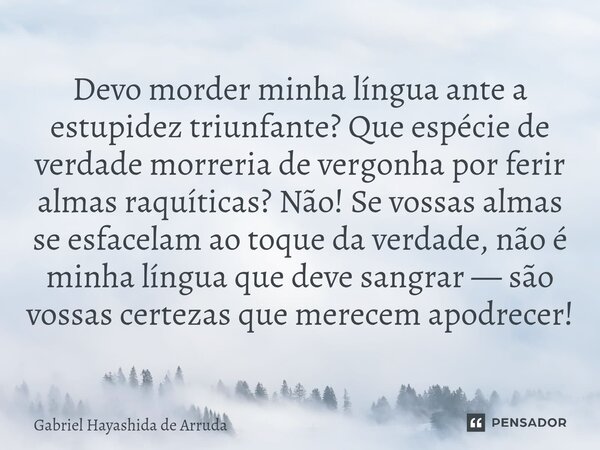 ⁠Devo morder minha língua ante a estupidez triunfante? Que espécie de verdade morreria de vergonha por ferir almas raquíticas? Não! Se vossas almas se esfacelam... Frase de Gabriel Hayashida de Arruda.