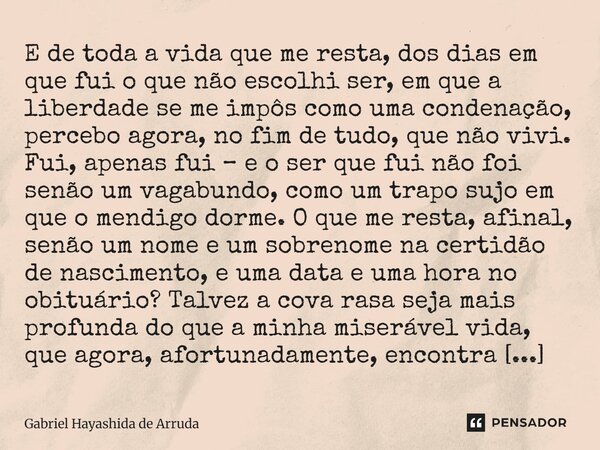 ⁠E de toda a vida que me resta, dos dias em que fui o que não escolhi ser, em que a liberdade se me impôs como uma condenação, percebo agora, no fim de tudo, qu... Frase de Gabriel Hayashida de Arruda.