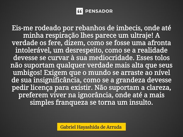 Eis-me rodeado por rebanhos de imbecis, onde até minha respiração lhes parece um ultraje! A verdade os fere, dizem, como se fosse uma afronta intolerável, um d... Frase de Gabriel Hayashida de Arruda.