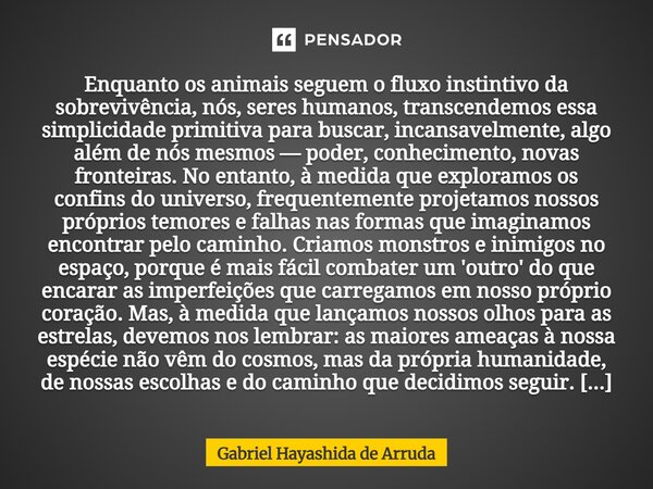 Enquanto os animais seguem o fluxo instintivo da sobrevivência, nós, seres humanos, transcendemos essa simplicidade primitiva para buscar, incansavelmente, alg... Frase de Gabriel Hayashida de Arruda.