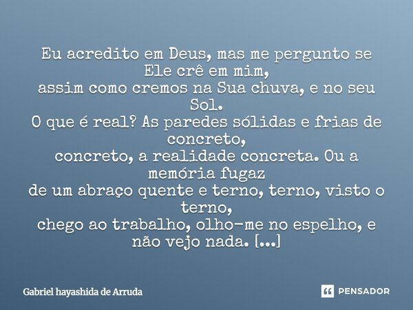 Eu acredito em Deus, mas me pergunto se Ele crê em mim, assim como cremos na Sua chuva, e no seu Sol. O que é real? As paredes sólidas e frias de concreto, co... Frase de Gabriel Hayashida de Arruda.