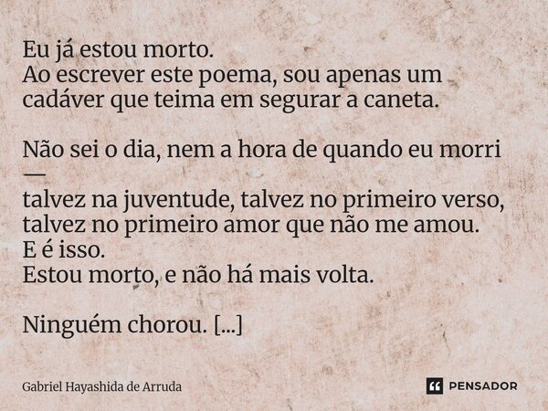 Eu já estou morto. Ao escrever este poema, sou apenas um cadáver que teima em segurar a caneta. Não sei o dia, nem a hora de quando eu morri — talvez na juvent... Frase de Gabriel Hayashida de Arruda.
