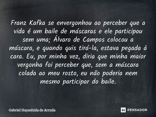 ⁠Franz Kafka se envergonhou ao perceber que a vida é um baile de máscaras e ele participou sem uma; Álvaro de Campos colocou a máscara, e quando quis tirá-la, e... Frase de Gabriel Hayashida de Arruda.