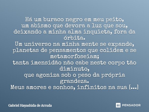 ⁠Há um buraco negro em meu peito, um abismo que devora a luz que sou, deixando a minha alma inquieta, fora da órbita. Um universo na minha mente se expande, pla... Frase de Gabriel Hayashida de Arruda.