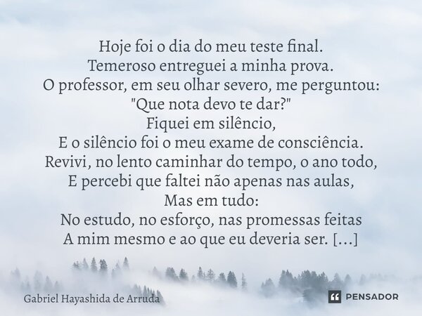 Hoje foi o dia do meu teste final. Temeroso entreguei a minha prova. O professor, em seu olhar severo, me perguntou: "Que nota devo te dar?" Fiquei e... Frase de Gabriel Hayashida de Arruda.