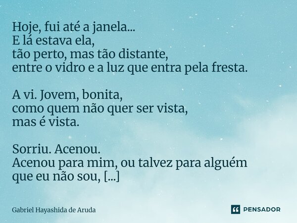 Hoje, fui até a janela... E lá estava ela, tão perto, mas tão distante, entre o vidro e a luz que entra pela fresta. A vi. Jovem, bonita, como quem não quer se... Frase de Gabriel Hayashida de Aruda.