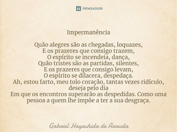 ⁠⁠Impermanência Quão alegres são as chegadas, loquazes, E os prazeres que consigo trazem, O espírito se incendeia, dança, Quão tristes são as partidas, silentes... Frase de Gabriel Hayashida de Arruda.