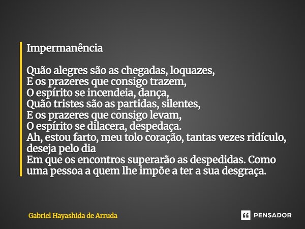 Impermanência Quão alegres são as chegadas, loquazes, E os prazeres que consigo trazem, O espírito se incendeia, dança, Quão tristes são as partidas, silentes,... Frase de Gabriel Hayashida de Arruda.