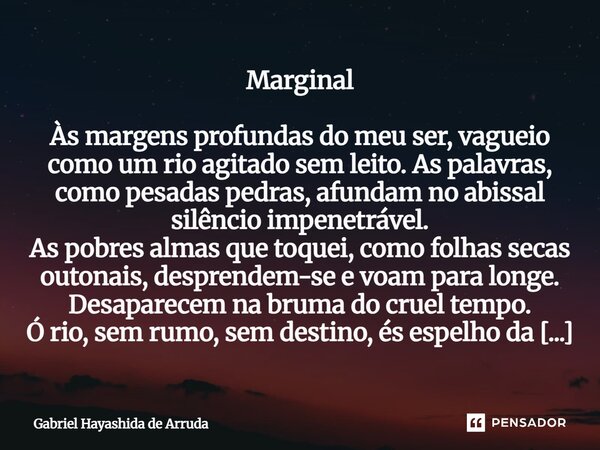 Marginal Às margens profundas do meu ser, vagueio como um rio agitado sem leito. As palavras, como pesadas pedras, afundam no abissal silêncio impenetrável. As... Frase de Gabriel Hayashida de Arruda.