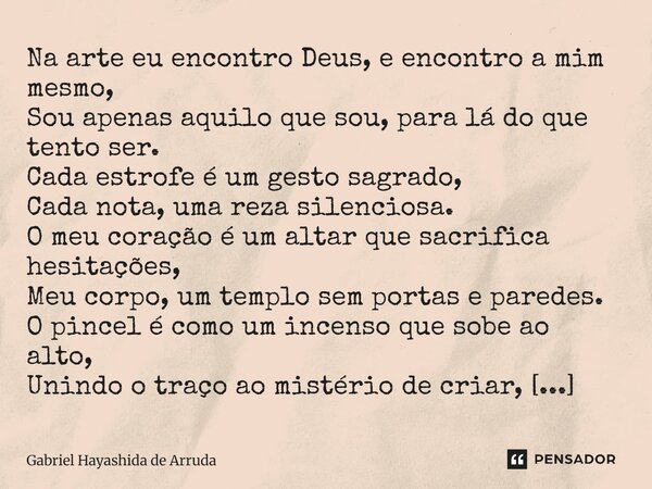 Na arte eu encontro Deus, e encontro a mim mesmo, Sou apenas aquilo que sou, para lá do que tento ser. Cada estrofe é um gesto sagrado, Cada nota, uma reza sil... Frase de Gabriel Hayashida de Arruda.