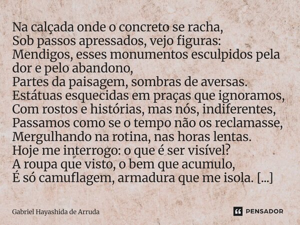 Na calçada onde o concreto se racha, Sob passos apressados, vejo figuras: Mendigos, esses monumentos esculpidos pela dor e pelo abandono, Partes da paisagem, s... Frase de Gabriel Hayashida de Arruda.