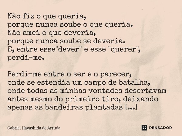 Não fiz o que queria, porque nunca soube o que queria. Não amei o que deveria, porque nunca soube se deveria. E, entre esse "dever" e esse "quer... Frase de Gabriel Hayashida de Arruda.