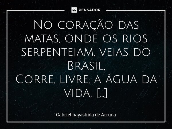 No coração das matas, onde os rios serpenteiam, veias do Brasil, Corre, livre, a água da vida, Que brota da terra, viajando, Até o coração do país. Nos tesouro... Frase de Gabriel Hayashida de Arruda.