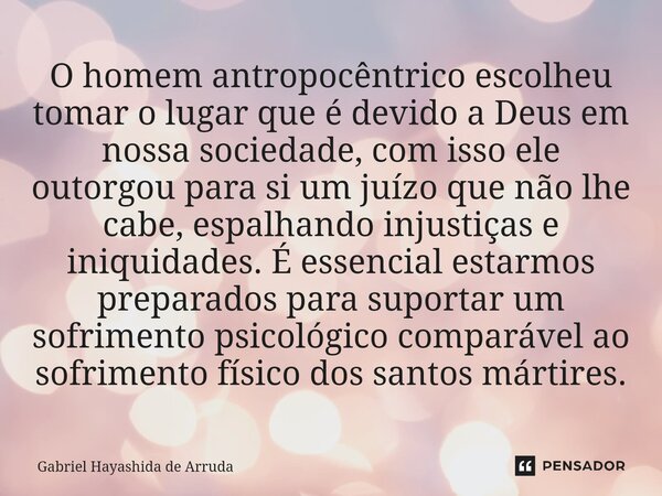 O ⁠homem antropocêntrico escolheu tomar o lugar que é devido a Deus em nossa sociedade, com isso ele outorgou para si um juízo que não lhe cabe, espalhando inju... Frase de Gabriel Hayashida de Arruda.