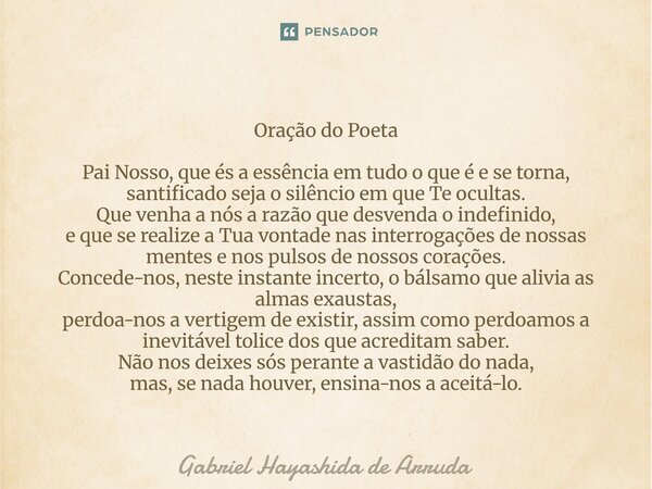 Oração do Poeta Pai Nosso, que és a essência em tudo o que é e se torna, santificado seja o silêncio em que Te ocultas. Que venha a nós a razão que desvenda o ... Frase de Gabriel Hayashida de Arruda.