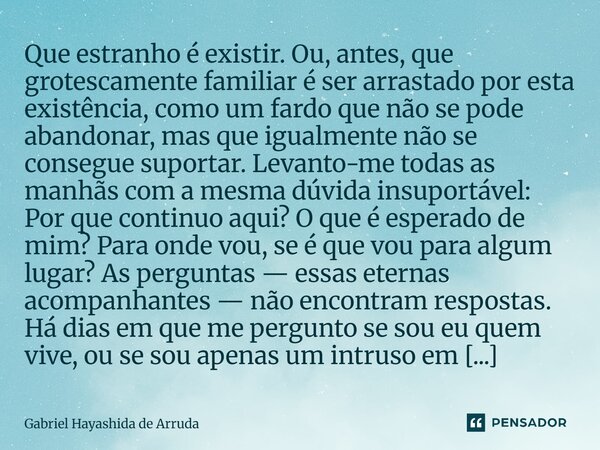 Que estranho é existir. Ou, antes, que grotescamente familiar é ser arrastado por esta existência, como um fardo que não se pode abandonar, mas que igualmente ... Frase de Gabriel Hayashida de Arruda.