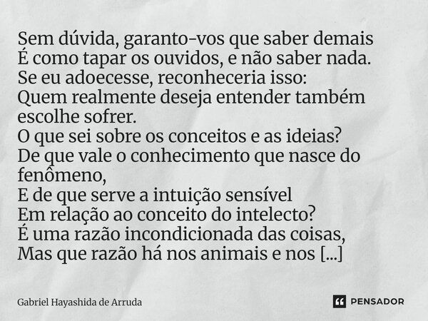 Sem dúvida, garanto-vos que saber demais É como tapar os ouvidos, e não saber nada. Se eu adoecesse, reconheceria isso: Quem realmente deseja entender também e... Frase de Gabriel Hayashida de Arruda.