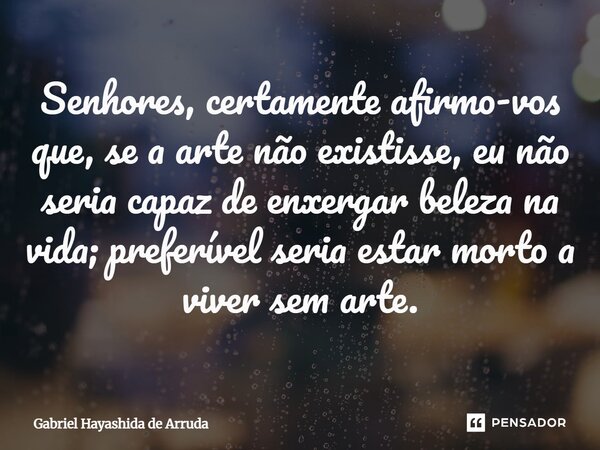 ⁠Senhores, certamente afirmo-vos que, se a arte não existisse, eu não seria capaz de enxergar beleza na vida; preferível seria estar morto a viver sem arte.... Frase de Gabriel Hayashida de Arruda.