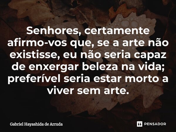 ⁠Senhores, certamente afirmo-vos que, se a arte não existisse, eu não seria capaz de enxergar beleza na vida; preferível seria estar morto a viver sem arte.... Frase de Gabriel Hayashida de Arruda.