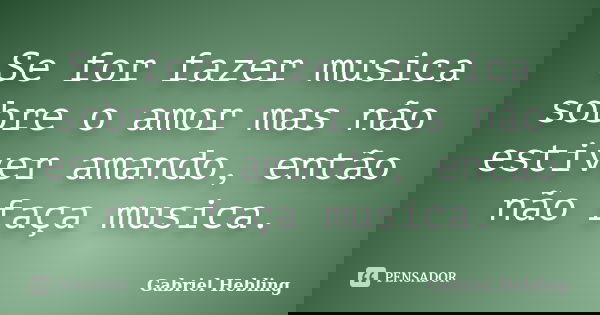 Se for fazer musica sobre o amor mas não estiver amando, então não faça musica.... Frase de Gabriel Hebling.