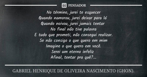 No término, jurei te esquecer Quando namorou, jurei deixar para lá Quando noivou, jurei jamais tentar No final não tive palavra E tudo que prometi, não consegui... Frase de GABRIEL HENRIQUE DE OLIVEIRA NASCIMENTO (GHON)..