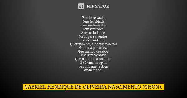 "Sentir-se vazio. Sem felicidade Sem sentimentos Sem vontades. Apesar da idade Meus pensamentos São só vaidades. Querendo ser, algo que não sou Na busca po... Frase de GABRIEL HENRIQUE DE OLIVEIRA NASCIMENTO (GHON)..