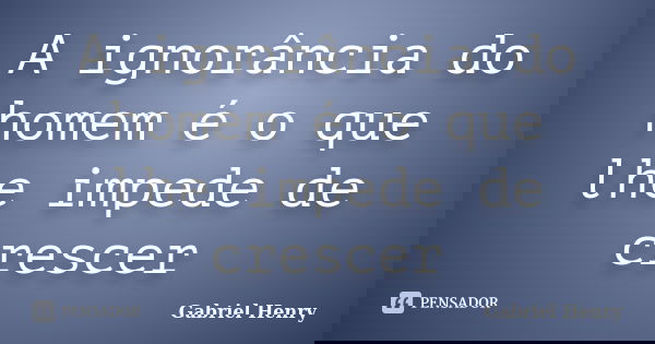 A ignorância do homem é o que lhe impede de crescer... Frase de Gabriel Henry.
