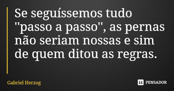 Se seguíssemos tudo ''passo a passo'', as pernas não seriam nossas e sim de quem ditou as regras.... Frase de Gabriel Herzog.