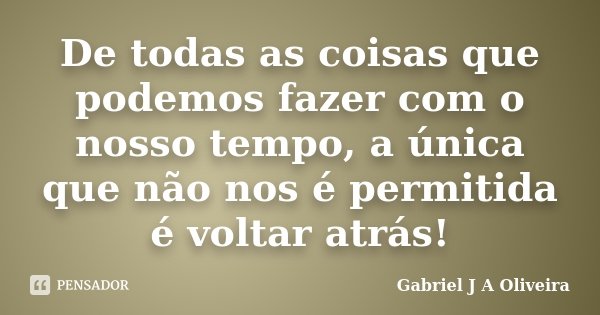 De todas as coisas que podemos fazer com o nosso tempo, a única que não nos é permitida é voltar atrás!... Frase de Gabriel J A Oliveira.