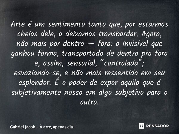 ⁠Arte é um sentimento tanto que, por estarmos cheios dele, o deixamos transbordar. Agora, não mais por dentro — fora: o invisível que ganhou forma, transportado... Frase de Gabriel Jacob - À arte, apenas ela..