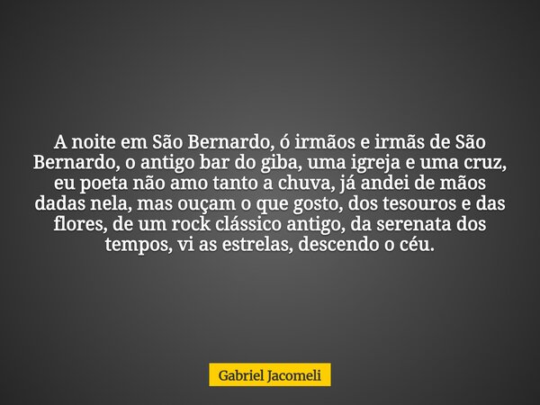 A noite em São Bernardo, ó irmãos e irmãs de São Bernardo, o antigo bar do giba, uma igreja e uma cruz, eu poeta não amo tanto a chuva, já andei de mãos dadas n... Frase de Gabriel Jacomeli.