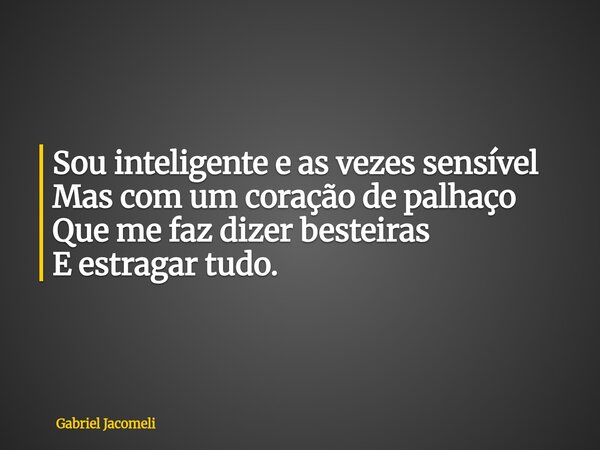 Sou inteligente e as vezes sensível Mas com um coração de palhaço Que me faz dizer besteiras E estragar tudo.... Frase de Gabriel Jacomeli.