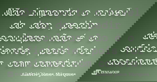 Não importa o nível da dor, pedir desculpas não é o suficiente, pois foi assinado com caneta!... Frase de Gabriel Jones Marques.