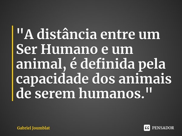 ⁠"A distância entre um Ser Humano e um animal, é definida pela capacidade dos animais de serem humanos."... Frase de Gabriel Joumblat.
