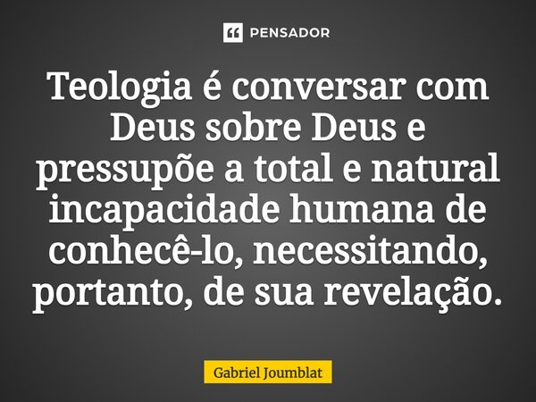 ⁠Teologia é conversar com Deus sobre Deus e pressupõe a total e natural incapacidade humana de conhecê-lo, necessitando, portanto, de sua revelação.... Frase de Gabriel Joumblat.