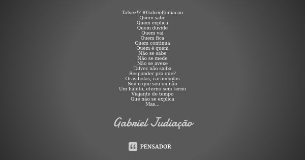 Talvez!? #GabrielJudiacao
Quem sabe
Quem explica
Quem duvide
Quem vai
Quem fica
Quem continua
Quem é quem
Não se sabe
Não se mede
Não se avexe
Talvez não saiba
... Frase de Gabriel Judiação.