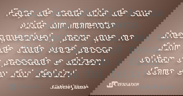 Faça de cada dia de sua vida um momento inesquecível, para que no fim de tudo você possa olhar o passado e dizer: Como eu fui feliz!... Frase de Gabriel Junio.